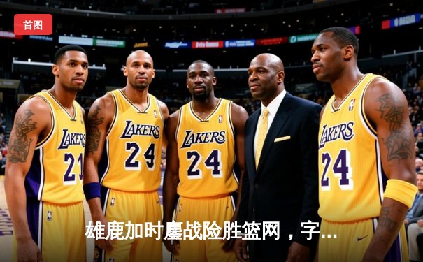 雄鹿加时鏖战险胜篮网，字母哥44+14+7主宰关键战役