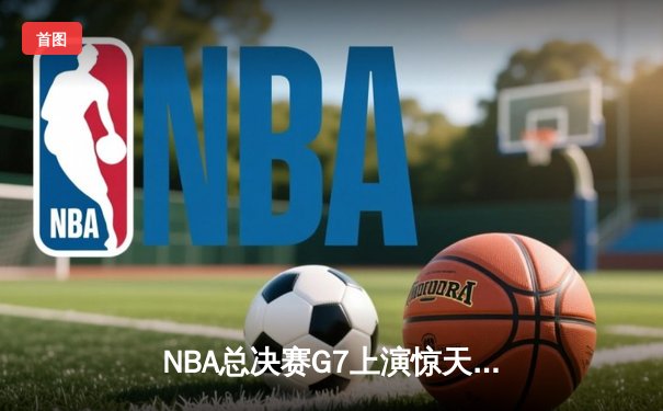 NBA总决赛G7上演惊天逆转 凯尔特人末节轰28-6攻势夺第18冠