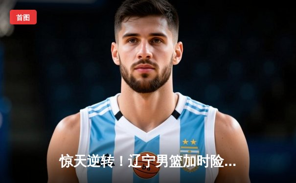 惊天逆转！辽宁男篮加时险胜广东，赵继伟33+8+5主宰生死时刻
